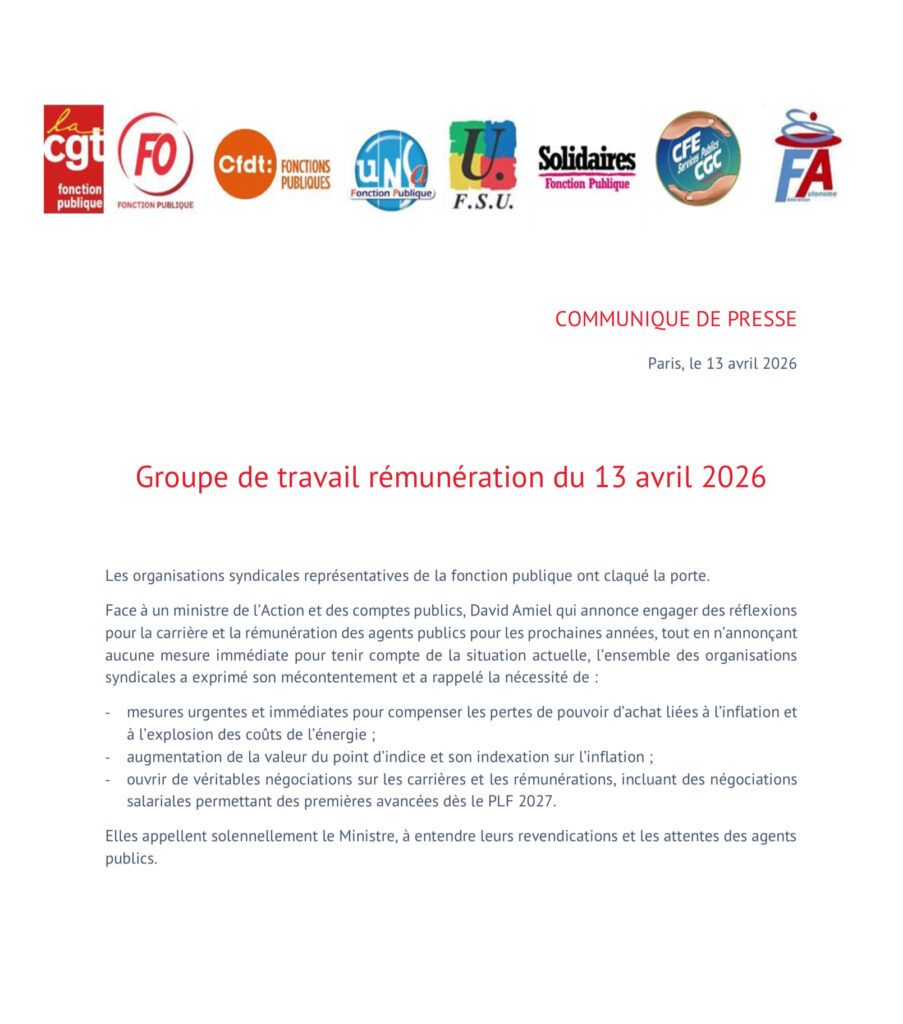 Communiqué de presse intersyndical : les organisations syndicales représentatives de la fonction publique ont claqué la porte du groupe de travail rémunération du 13 avril 2026. Face à un ministre qui annonce des réflexions sur la carrière et la rémunération des agents publiques sans aucune mesure immédiate pour tenir compte de la situation actuelle, l’ensemble des OS a exprimé son mécontentement et a rappelé la nécessité de : mesures urgents et immédiates, l’augmentation de la l’avaleur du point d’indice et son indexation sur l’inflation ; l’ouverture de négociations sur les carrières et les rémunérations. 
